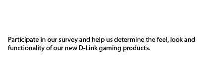 participate in our survey and help us determine the feel, look and functionality of our new D-Link gaming products. Participating in the survey will earn you a chance to win a free D-Link DGL-4500 Xtreme N Gaming Router!